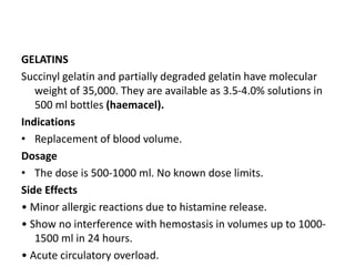 GELATINS
Succinyl gelatin and partially degraded gelatin have molecular
weight of 35,000. They are available as 3.5-4.0% solutions in
500 ml bottles (haemacel).
Indications
• Replacement of blood volume.
Dosage
• The dose is 500-1000 ml. No known dose limits.
Side Effects
• Minor allergic reactions due to histamine release.
• Show no interference with hemostasis in volumes up to 1000-
1500 ml in 24 hours.
• Acute circulatory overload.
 