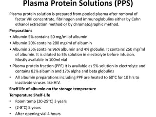 Plasma Protein Solutions (PPS)
Plasma protein solution is prepared from pooled plasma after removal of
factor VIII concentrate, fibrinogen and immunoglobulins either by Cohn
ethanol extraction method or by chromatographic method.
Preparations
• Albumin 5% contains 50 mg/ml of albumin
• Albumin 20% contains 200 mg/ml of albumin
• Albumin 25% contains 96% albumin and 4% globulin. It contains 250 mg/ml
of albumin. It is diluted to 5% solution in electrolyte before infusion.
Mostly available in 100ml vial
• Plasma protein fraction (PPF) It is available as 5% solution in electrolyte and
contains 83% albumin and 17% alpha and beta globulins
• All albumin preparations including PPF are heated to 60°C for 10 hrs to
inactivate viruses like HIV.
Shelf life of albumin on the storage temperature
Temperature Shelf-Life
• Room temp (20-25°C) 3 years
• (2-8°C) 5 years
• After opening vial 4 hours
 