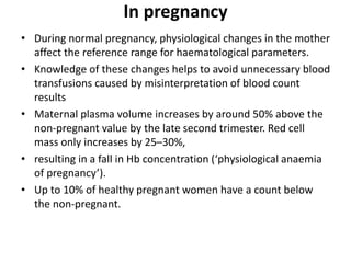 In pregnancy
• During normal pregnancy, physiological changes in the mother
affect the reference range for haematological parameters.
• Knowledge of these changes helps to avoid unnecessary blood
transfusions caused by misinterpretation of blood count
results
• Maternal plasma volume increases by around 50% above the
non-pregnant value by the late second trimester. Red cell
mass only increases by 25–30%,
• resulting in a fall in Hb concentration (‘physiological anaemia
of pregnancy’).
• Up to 10% of healthy pregnant women have a count below
the non-pregnant.
 