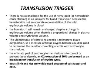 • There is no rational basis for the use of hematocrit (or hemoglobin
concentration) as an indicator for blood transfusion because the
hematocrit is not an accurate representation of the total
erythrocyte volume in blood.
• the hematocrit will remain unchanged despite a change in
erythrocyte volume when there is a proportional change in plasma
volume and erythrocyte volume.
• The ultimate goal of correcting anemia is to improve tissue
oxygenation, so a measure of tissue oxygen balance could be used
to determine the need for correcting anemia with erythrocyte
transfusions.
• the ultimate goal of erythrocyte transfusions is to correct or
prevent tissue dysoxia, an O2 extraction of 50% can be used as an
indication for transfusion of erythrocytes.
• But still Hb and Hct are widely used because of cost factor and
ease.
TRANSFUSION TRIGGER
 