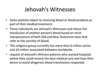 Jehovah’s Witnesses
• Some patients object to receiving blood or blood products as
part of their medical treatment.
• These individuals are Jehovah’s Witnesses and refuse the
transfusion of another person’s blood based on strict
interpretations of both Old and New Testament texts that
refer to the sanctity of blood.
• This religious group currently has more than 6 million active
and 14 million associated followers worldwide.
• request of Jehovah’s Witness patients who wanted hospitals
where they could receive the best medical care and have their
desire to avoid allogeneic blood transfusions respected.
 