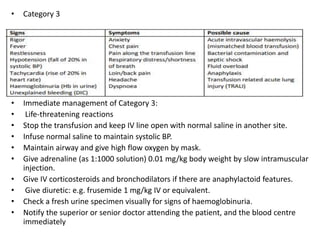 • Category 3
• Immediate management of Category 3:
• Life‐threatening reactions
• Stop the transfusion and keep IV line open with normal saline in another site.
• Infuse normal saline to maintain systolic BP.
• Maintain airway and give high flow oxygen by mask.
• Give adrenaline (as 1:1000 solution) 0.01 mg/kg body weight by slow intramuscular
injection.
• Give IV corticosteroids and bronchodilators if there are anaphylactoid features.
• Give diuretic: e.g. frusemide 1 mg/kg IV or equivalent.
• Check a fresh urine specimen visually for signs of haemoglobinuria.
• Notify the superior or senior doctor attending the patient, and the blood centre
immediately
 