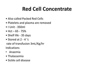 Red Cell Concentrate
• Also called Packed Red Cells
• Platelets and plasma are removed
• I Unit - 350ml
• Hct – 65 - 75%
• Shelf life - 35 days
• Stored at 2 - 4 ˚c
rate of transfusion 3mL/Kg/hr
Indications
• Anaemia
• Thalassemia
• Sickle cell disease
 