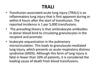 TRALI
• Transfusion-associated acute lung injury (TRALI) is an
inflammatory lung injury that is first apparent during or
within 6 hours after the start of transfusion. The
reported incidence is 1 per 5,000 transfusions.
• The prevailing theory is that antileukocyte antibodies
in donor blood bind to circulating granulocytes in the
recipient and promote
• leukocyte sequestration in the pulmonary
microcirculation. This leads to granulocyte-mediated
lung injury, which presents as acute respiratory distress
syndrome (ARDS). Although this form of lung injury is
fatal in fewer than 10% of patients, it is considered the
leading cause of death from blood transfusions.
 