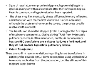 • Signs of respiratory compromise (dyspnea, hypoxemia) begin to
develop during or within a few hours after the transfusion begins.
Fever is common, and hypotension has been reported.
• The chest x-ray film eventually shows diffuse pulmonary infiltrates,
and intubation with mechanical ventilation is often necessary.
Although the acute syndrome can be severe, the process usually
resolves within a week.
• The transfusion should be stopped (if still running) at the first signs
of respiratory compromise. Distinguishing TRALI from hydrostatic
pulmonary edema is often mentioned, but this is not necessary
because RBC transfusions are a viscous load,not a fluid load, and
they do not produce hydrostatic pulmonary edema.
• Future Transfusions
There are no firm recommendations regarding future transfusions in
patients who develop TRALI. Some recommend using washed RBCs
to remove antibodies from the preparation, but the efficacy of this
measure is not known
 