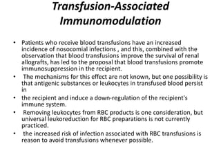 Transfusion-Associated
Immunomodulation
• Patients who receive blood transfusions have an increased
incidence of nosocomial infections , and this, combined with the
observation that blood transfusions improve the survival of renal
allografts, has led to the proposal that blood transfusions promote
immunosuppression in the recipient.
• The mechanisms for this effect are not known, but one possibility is
that antigenic substances or leukocytes in transfused blood persist
in
• the recipient and induce a down-regulation of the recipient's
immune system.
• Removing leukocytes from RBC products is one consideration, but
universal leukoreduction for RBC preparations is not currently
practiced.
• the increased risk of infection associated with RBC transfusions is
reason to avoid transfusions whenever possible.
 