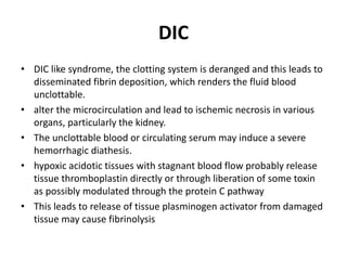 DIC
• DIC like syndrome, the clotting system is deranged and this leads to
disseminated fibrin deposition, which renders the fluid blood
unclottable.
• alter the microcirculation and lead to ischemic necrosis in various
organs, particularly the kidney.
• The unclottable blood or circulating serum may induce a severe
hemorrhagic diathesis.
• hypoxic acidotic tissues with stagnant blood flow probably release
tissue thromboplastin directly or through liberation of some toxin
as possibly modulated through the protein C pathway
• This leads to release of tissue plasminogen activator from damaged
tissue may cause fibrinolysis
 