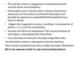 • The extrinsic route of coagulation is activated by tumor
necrosis factor and endotoxins.
• Presumably, tumor necrosis factor induces tissue factor
expression on the surface of activated monocytes and
possibly by exposure to subendothelially localized tissue
factor in blood.
• triggers the coagulation process, resulting in consumption of
factors I, II, V, and VIII and platelets.
• thrombi and fibrin are deposited in the microcirculation of
vital organs, interrupting their blood flow.
• In an attempt to counteract the hypercoagulable state,
the fibrinolytic system is activated to lyse the excessive
fibrin almost simultaneously; this is called secondary fibrinolysis.
DIC is not separate entity it a sign of preexisting disease.
 