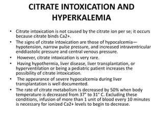 CITRATE INTOXICATION AND
HYPERKALEMIA
• Citrate intoxication is not caused by the citrate ion per se; it occurs
because citrate binds Ca2+.
• The signs of citrate intoxication are those of hypocalcemia—
hypotension, narrow pulse pressure, and increased intraventricular
enddiastolic pressure and central venous pressure.
• However, citrate intoxication is very rare.
• Having hypothermia, liver disease, liver transplantation, or
hyperventilation or being a pediatric patient increases the
possibility of citrate intoxication.
• The appearance of severe hypocalcemia during liver
transplantation is well documented.
• The rate of citrate metabolism is decreased by 50% when body
temperature is decreased from 37° to 31° C. Excluding these
conditions, infusion of more than 1 unit of blood every 10 minutes
is necessary for ionized Ca2+ levels to begin to decrease.
 
