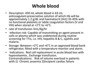 Whole blood
• Description: 450 mL whole blood in 63 mL
anticoagulant‐preservative solution of which Hb will be
approximately 1.2 g/dL and haematocrit (Hct) 35‐45% with
no functional platelets or labile coagulation factors (V and
VIII) when stored at +2°C to +6°C.
• rate of transfusion 3mL/Kg/hr
• Infection risk: Capable of transmitting an agent present in
cells or plasma which was undetected during routine
screening for TTIs, i.e. HIV, hepatitis B & C, syphilis and
malaria.
• Storage: Between +2°C and +6°C in an approved blood bank
refrigerator, fitted with a temperature monitor and alarm.
• Indications: Red cell replacement in acute blood loss with
hypovolaemia , Exchange transfusion.
Contraindications: Risk of volume overload in patients
with:1) Chronic anaemia 2)Incipient cardiac failure
 
