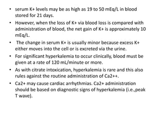 • serum K+ levels may be as high as 19 to 50 mEq/L in blood
stored for 21 days.
• However, when the loss of K+ via blood loss is compared with
administration of blood, the net gain of K+ is approximately 10
mEq/L.
• The change in serum K+ is usually minor because excess K+
either moves into the cell or is excreted via the urine.
• For significant hyperkalemia to occur clinically, blood must be
given at a rate of 120 mL/minute or more.
• As with citrate intoxication, hyperkalemia is rare and this also
rules against the routine administration of Ca2++.
• Ca2+ may cause cardiac arrhythmias. Ca2+ administration
should be based on diagnostic signs of hyperkalemia (i.e.,peak
T wave).
 