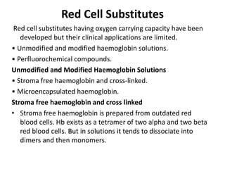 Red Cell Substitutes
Red cell substitutes having oxygen carrying capacity have been
developed but their clinical applications are limited.
• Unmodified and modified haemoglobin solutions.
• Perfluorochemical compounds.
Unmodified and Modified Haemoglobin Solutions
• Stroma free haemoglobin and cross-linked.
• Microencapsulated haemoglobin.
Stroma free haemoglobin and cross linked
• Stroma free haemoglobin is prepared from outdated red
blood cells. Hb exists as a tetramer of two alpha and two beta
red blood cells. But in solutions it tends to dissociate into
dimers and then monomers.
 