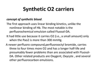 Synthetic O2 carriers
concept of synthetic blood.
The first approach uses linear binding kinetics, unlike the
nonlinear binding of Hb. The most notable is the
perfluorochemical emulsion called Fluosol-DA.
It had little use because it carries O2 (i.e., a small amount) only
when the Pao2 is more than 300 mmHg.
A newer perfluoro compound,perfluorooctyl bromide, carries
three to four times more O2 and has a longer half-life and
presumably fewer problems than are associated with Fluosol-
DA. Other related products are Oxygent, Oxycyte , and several
other perfluorocarbon emulsions.
 