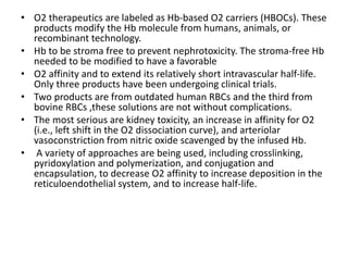 • O2 therapeutics are labeled as Hb-based O2 carriers (HBOCs). These
products modify the Hb molecule from humans, animals, or
recombinant technology.
• Hb to be stroma free to prevent nephrotoxicity. The stroma-free Hb
needed to be modified to have a favorable
• O2 affinity and to extend its relatively short intravascular half-life.
Only three products have been undergoing clinical trials.
• Two products are from outdated human RBCs and the third from
bovine RBCs ,these solutions are not without complications.
• The most serious are kidney toxicity, an increase in affinity for O2
(i.e., left shift in the O2 dissociation curve), and arteriolar
vasoconstriction from nitric oxide scavenged by the infused Hb.
• A variety of approaches are being used, including crosslinking,
pyridoxylation and polymerization, and conjugation and
encapsulation, to decrease O2 affinity to increase deposition in the
reticuloendothelial system, and to increase half-life.
 