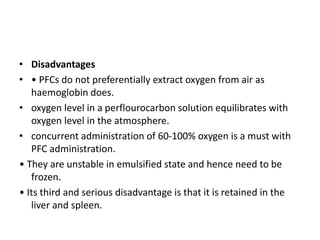 • Disadvantages
• • PFCs do not preferentially extract oxygen from air as
haemoglobin does.
• oxygen level in a perflourocarbon solution equilibrates with
oxygen level in the atmosphere.
• concurrent administration of 60-100% oxygen is a must with
PFC administration.
• They are unstable in emulsified state and hence need to be
frozen.
• Its third and serious disadvantage is that it is retained in the
liver and spleen.
 