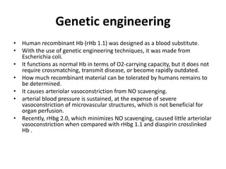 Genetic engineering
• Human recombinant Hb (rHb 1.1) was designed as a blood substitute.
• With the use of genetic engineering techniques, it was made from
Escherichia coli.
• It functions as normal Hb in terms of O2-carrying capacity, but it does not
require crossmatching, transmit disease, or become rapidly outdated.
• How much recombinant material can be tolerated by humans remains to
be determined.
• It causes arteriolar vasoconstriction from NO scavenging.
• arterial blood pressure is sustained, at the expense of severe
vasoconstriction of microvascular structures, which is not beneficial for
organ perfusion.
• Recently, rHbg 2.0, which minimizes NO scavenging, caused little arteriolar
vasoconstriction when compared with rHbg 1.1 and diaspirin crosslinked
Hb .
 