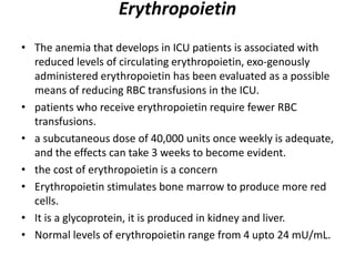 Erythropoietin
• The anemia that develops in ICU patients is associated with
reduced levels of circulating erythropoietin, exo-genously
administered erythropoietin has been evaluated as a possible
means of reducing RBC transfusions in the ICU.
• patients who receive erythropoietin require fewer RBC
transfusions.
• a subcutaneous dose of 40,000 units once weekly is adequate,
and the effects can take 3 weeks to become evident.
• the cost of erythropoietin is a concern
• Erythropoietin stimulates bone marrow to produce more red
cells.
• It is a glycoprotein, it is produced in kidney and liver.
• Normal levels of erythropoietin range from 4 upto 24 mU/mL.
 