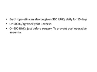 • Erythropoietin can also be given 300 IU/Kg daily for 15 days
• Or 600IU/Kg weekly for 3 weeks
• Or 600 IU/Kg just before surgery. To prevent post operative
anaemia.
 