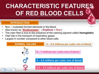CHARACTERISTIC FEATURES
OF RED BLOOD CELLS
INTRODUCTION
• Non – nucleated formed elements in the blood.
• Also known as “Erythrocytes”. { Erythros = Red }
• The color Red is due to the presence of the coloring pigment called hemoglobin.
• Vital role in the transport of respiratory gases.
• Largest in number compared to other blood cells.
NORMAL VALUES 4 – 5.5 millions per cubic mm of blood
5 – 6.5 millions per cubic mm of blood
4.5 – 5.5 millions per cubic mm of blood
6 - 7 millions per cubic mm of blood
 