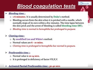 Blood coagulation tests
 Bleeding time: -
o 1-6 minutes. It is usually determined by Duke’s method.
o Bleeding occurs from the skin when it is pricked with a needle, which
normally stops of its own within a few minutes. The time lapse between
the skin prick and the arrest of bleeding is called bleeding time (BT).
o Bleeding time is normal in hemophilia but prolonged in purpura.
 Clotting time:-
o By modified Lee and White’s method.
o Normal values are 6 - 10 mins.
o Clotting time is prolonged in hemophilia but normal in purpura.
 Prothrombin time :-
o Normal value is 10-14 secs.
o It is prolonged in deficiency of factor VII,X,V.
 Activated Partial Prothrombin time:- 30-40 secs
 