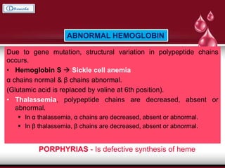 Due to gene mutation, structural variation in polypeptide chains
occurs.
• Hemoglobin S  Sickle cell anemia
α chains normal & β chains abnormal.
(Glutamic acid is replaced by valine at 6th position).
• Thalassemia, polypeptide chains are decreased, absent or
abnormal.
 In α thalassemia, α chains are decreased, absent or abnormal.
 In β thalassemia, β chains are decreased, absent or abnormal.
ABNORMAL HEMOGLOBIN
PORPHYRIAS - Is defective synthesis of heme
 