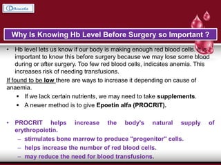 • Hb level lets us know if our body is making enough red blood cells. It is
important to know this before surgery because we may lose some blood
during or after surgery. Too few red blood cells, indicates anemia. This
increases risk of needing transfusions.
If found to be low there are ways to increase it depending on cause of
anaemia.
 If we lack certain nutrients, we may need to take supplements.
 A newer method is to give Epoetin alfa (PROCRIT).
• PROCRIT helps increase the body's natural supply of
erythropoietin.
– stimulates bone marrow to produce "progenitor" cells.
– helps increase the number of red blood cells.
– may reduce the need for blood transfusions.
Why Is Knowing Hb Level Before Surgery so Important ?
 