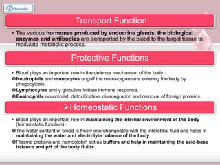 Transport Function
• The various hormones produced by endocrine glands, the biological
enzymes and antibodies are transported by the blood to the target tissue to
modulate metabolic process.
Protective Functions
• Blood plays an important role in the defense mechanism of the body :
Neutrophils and monocytes engulf the micro-organisms entering the body by
phagocytosis.
Lymphocytes and γ globulins initiate immune response.
Eosinophils accomplish detoxification, disintegration and removal of foreign proteins.
Homeostatic Functions
• Blood plays an important role in maintaining the internal environment of the body
(homeostatic function) :
The water content of blood is freely interchangeable with the interstitial fluid and helps in
maintaining the water and electrolyte balance of the body.
Plasma proteins and hemoglobin act as buffers and help in maintaining the acid-base
balance and pH of the body fluids.
 