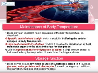 Maintenance of Body Temperature
• Blood plays an important role in regulation of the body temperature, as
described :
Specific heat of blood is high, which is useful in buffering the sudden
changes in body temperature.
High heat conductivity of blood renders it possible for distribution of heat
from deep organs to the skin and lungs for dissipation.
Due to high latent heat of evaporation of blood, a large amount of heat is
lost from the body by evaporation of water from the lungs and skin.
Storage function
• Blood serves as a ready-made source of substances stored in it (such as
glucose, water, proteins and electrolytes for use in emergency conditions
like starvation, fluid loss and electrolyte loss).
 
