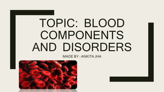 TOPIC: BLOOD
COMPONENTS
AND DISORDERS
MADE BY : ANKITA JHA
 