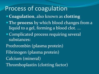 Process of coagulation
 Coagulation, also known as clotting
 The process by which blood changes from a
liquid to a gel, forming a blood clot. ...
 Complicated process requiring several
substances:
Prothrombin (plasma protein)
Fibrinogen (plasma protein)
Calcium (mineral)
Thromboplastin (clotting factor)
 