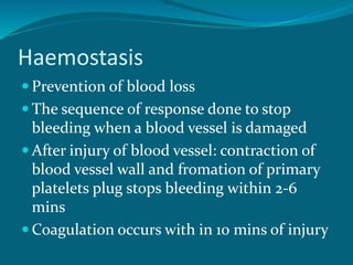 Haemostasis
 Prevention of blood loss
 The sequence of response done to stop
bleeding when a blood vessel is damaged
 After injury of blood vessel: contraction of
blood vessel wall and fromation of primary
platelets plug stops bleeding within 2-6
mins
 Coagulation occurs with in 10 mins of injury
 