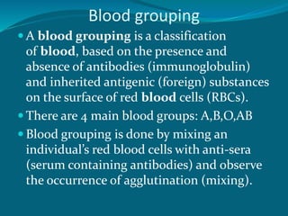 Blood grouping
 A blood grouping is a classification
of blood, based on the presence and
absence of antibodies (immunoglobulin)
and inherited antigenic (foreign) substances
on the surface of red blood cells (RBCs).
 There are 4 main blood groups: A,B,O,AB
 Blood grouping is done by mixing an
individual’s red blood cells with anti-sera
(serum containing antibodies) and observe
the occurrence of agglutination (mixing).
 