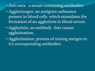  Anti-sera: a serum containing antibodies
 Agglutinogen: an antigenic substance
present in blood cells which stimulates the
formation of an agglutinin in blood serum.
 Agglutinin: an antibody that causes
agglutination.
 Agglutination: process of mixing antigen to
it’s corresponding antibodies
 