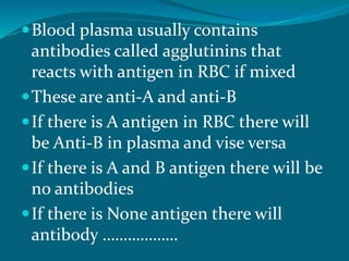 Blood plasma usually contains
antibodies called agglutinins that
reacts with antigen in RBC if mixed
These are anti-A and anti-B
If there is A antigen in RBC there will
be Anti-B in plasma and vise versa
If there is A and B antigen there will be
no antibodies
If there is None antigen there will
antibody ………………
 