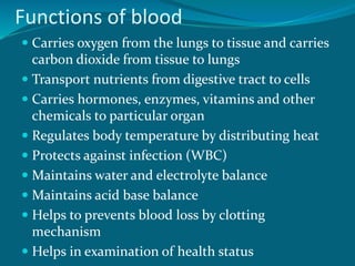 Functions of blood
 Carries oxygen from the lungs to tissue and carries
carbon dioxide from tissue to lungs
 Transport nutrients from digestive tract to cells
 Carries hormones, enzymes, vitamins and other
chemicals to particular organ
 Regulates body temperature by distributing heat
 Protects against infection (WBC)
 Maintains water and electrolyte balance
 Maintains acid base balance
 Helps to prevents blood loss by clotting
mechanism
 Helps in examination of health status
 