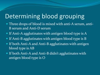 Determining blood grouping
 Three drops of blood is mixed with anti-A serum, anti-
B serum and Anti-D serum
 If Anti-A agglutinates with antigen blood type is A
 If Anti-B agglutinates with antigen blood type is B
 If both Anti-A and Anti-B agglutinates with antigen
blood type is AB
 If both Anti-A and Anti-B didn’t agglutinates with
antigen blood type is O
 
