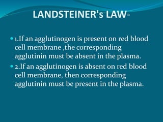 LANDSTEINER's LAW-
 1.If an agglutinogen is present on red blood
cell membrane ,the corresponding
agglutinin must be absent in the plasma.
 2.If an agglutinogen is absent on red blood
cell membrane, then corresponding
agglutinin must be present in the plasma.
 