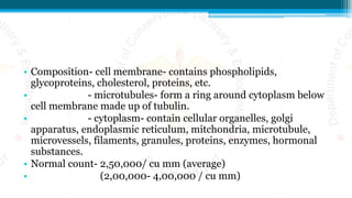 • Composition- cell membrane- contains phospholipids,
glycoproteins, cholesterol, proteins, etc.
• - microtubules- form a ring around cytoplasm below
cell membrane made up of tubulin.
• - cytoplasm- contain cellular organelles, golgi
apparatus, endoplasmic reticulum, mitchondria, microtubule,
microvessels, filaments, granules, proteins, enzymes, hormonal
substances.
• Normal count- 2,50,000/ cu mm (average)
• (2,00,000- 4,00,000 / cu mm)
 
