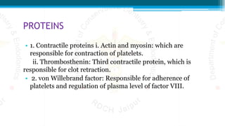PROTEINS
• 1. Contractile proteins i. Actin and myosin: which are
responsible for contraction of platelets.
ii. Thrombosthenin: Third contractile protein, which is
responsible for clot retraction.
• 2. von Willebrand factor: Responsible for adherence of
platelets and regulation of plasma level of factor VIII.
 