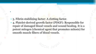 .
• 3. Fibrin-stabilizing factor: A clotting factor.
• 4. Platelet-derived growth factor (PDGF): Responsible for
repair of damaged blood vessels and wound healing. It is a
potent mitogen (chemical agent that promotes mitosis) for
smooth muscle fibers of blood vessels.
 