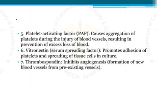 .
• 5. Platelet-activating factor (PAF): Causes aggregation of
platelets during the injury of blood vessels, resulting in
prevention of excess loss of blood.
• 6. Vitronectin (serum spreading factor): Promotes adhesion of
platelets and spreading of tissue cells in culture.
• 7. Thrombospondin: Inhibits angiogenesis (formation of new
blood vessels from pre-existing vessels).
 