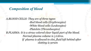 Composition of blood
A.BLOOD CELLS: They are of three types
-Red blood cells (Erythrocytes)
-White blood cells (Leukocytes)
-Platelets (Thrombocytes)
B.PLASMA: It is a straw colored clear liquid part of the blood.
Normal plasma volume is 3 Litres.
If plasma is allowed to clot, fluid left behind after
clotting is serum
 