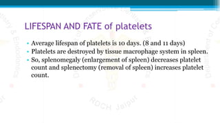 LIFESPAN AND FATE of platelets
• Average lifespan of platelets is 10 days. (8 and 11 days)
• Platelets are destroyed by tissue macrophage system in spleen.
• So, splenomegaly (enlargement of spleen) decreases platelet
count and splenectomy (removal of spleen) increases platelet
count.
 