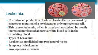 Leukemia:
• Uncontrolled production of white blood cells can be caused by
cancerous mutation of a myelogenous or lymphogenous cell.
• This causes leukemia, which is usually characterized by greatly
increased numbers of abnormal white blood cells in the
circulating blood.
• Types of Leukemia:
• Leukemias are divided into two general types:
• lymphocytic leukemias
• myelogenous leukemias
 