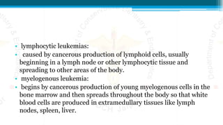 • lymphocytic leukemias:
• caused by cancerous production of lymphoid cells, usually
beginning in a lymph node or other lymphocytic tissue and
spreading to other areas of the body.
• myelogenous leukemia:
• begins by cancerous production of young myelogenous cells in the
bone marrow and then spreads throughout the body so that white
blood cells are produced in extramedullary tissues like lymph
nodes, spleen, liver.
 