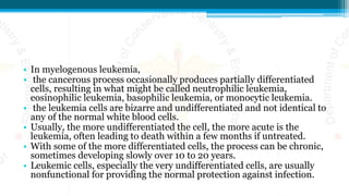 • In myelogenous leukemia,
• the cancerous process occasionally produces partially differentiated
cells, resulting in what might be called neutrophilic leukemia,
eosinophilic leukemia, basophilic leukemia, or monocytic leukemia.
• the leukemia cells are bizarre and undifferentiated and not identical to
any of the normal white blood cells.
• Usually, the more undifferentiated the cell, the more acute is the
leukemia, often leading to death within a few months if untreated.
• With some of the more differentiated cells, the process can be chronic,
sometimes developing slowly over 10 to 20 years.
• Leukemic cells, especially the very undifferentiated cells, are usually
nonfunctional for providing the normal protection against infection.
 