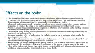 Effects on the body:
• The ﬁrst effect of leukemia is metastatic growth of leukemic cells in abnormal areas of the body.
• Leukemic cells from the bone marrow may reproduce so greatly that they invade the surrounding
bone, causing pain and, eventually, a tendency for bones to fracture easily.
• Almost all leukemias eventually spread to the spleen,lymph nodes,liver,and other vascular regions,
regardless of whether the origin of the leukemia is in the bone marrow or the lymph nodes.
• Common effects in leukemia are the development of infection, severe anemia, and a bleeding tendency
caused by thrombocytopenia (lack of platelets).
• These effects result mainly from displacement of the normal bone marrow and lymphoid cells by the
nonfunctional leukemic cells.
• the most important effect of leukemia on the body is excessive use of metabolic substrates by the
growing cancerous cells.
• The leukemic tissues reproduce new cells so rapidly that tremendous demands are made on the body
reserves for foodstuffs,speciﬁc amino acids,and vitamins.
• Consequently,the energy of the patient is greatly depleted, and excessive utilization of amino acids by
the leukemic cells causes especially rapid deterioration of the normal protein tissues of the body.
• Thus,while the leukemic tissues grow, other tissues become debilitated. After metabolic starvation has
continued long enough, this alone is sufﬁcient to cause death.
 