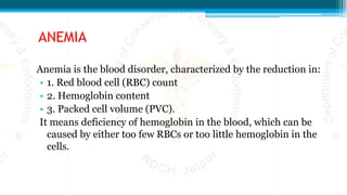 ANEMIA
Anemia is the blood disorder, characterized by the reduction in:
• 1. Red blood cell (RBC) count
• 2. Hemoglobin content
• 3. Packed cell volume (PVC).
It means deficiency of hemoglobin in the blood, which can be
caused by either too few RBCs or too little hemoglobin in the
cells.
 