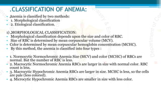 .CLASSIFICATION OF ANEMIA:
• „Anemia is classified by two methods:
• 1. Morphological classification
• 2. Etiological classification.
1) „MORPHOLOGICAL CLASSIFICATION:
• Morphological classification depends upon the size and color of RBC.
• Size of RBC is determined by mean corpuscular volume (MCV).
• Color is determined by mean corpuscular hemoglobin concentration (MCHC).
• By this method, the anemia is classified into four types :
• 1. Normocytic Normochromic Anemia Size (MCV) and color (MCHC) of RBCs are
normal. But the number of RBC is less.
• 2. Macrocytic Normochromic Anemia RBCs are larger in size with normal color. RBC
count is less.
• 3. Macrocytic Hypochromic Anemia RBCs are larger in size. MCHC is less, so the cells
are pale (less colored).
• 4. Microcytic Hypochromic Anemia RBCs are smaller in size with less color.
 