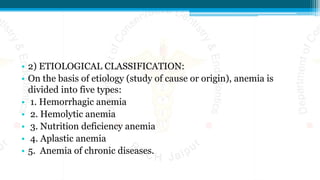 • 2) ETIOLOGICAL CLASSIFICATION:
• On the basis of etiology (study of cause or origin), anemia is
divided into five types:
• 1. Hemorrhagic anemia
• 2. Hemolytic anemia
• 3. Nutrition deficiency anemia
• 4. Aplastic anemia
• 5. Anemia of chronic diseases.
 